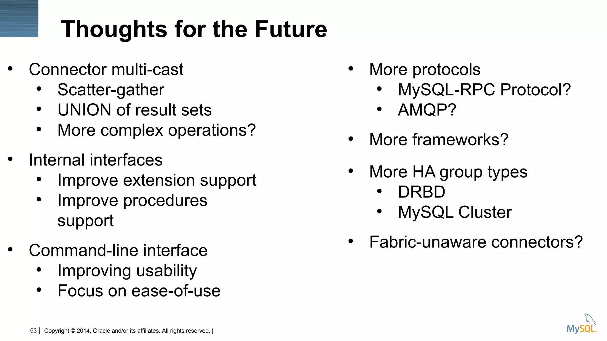 Copyright © 2014, Oracle and/or its affiliates. All rights reserved. |63
Thoughts for the Future
●
Connector multi-cast
●
Scatter-gather
●
UNION of result sets
●
More complex operations?
●
Internal interfaces
●
Improve extension support
●
Improve procedures
support
●
Command-line interface
●
Improving usability
●
Focus on ease-of-use
●
More protocols
●
MySQL-RPC Protocol?
●
AMQP?
●
More frameworks?
●
More HA group types
●
DRBD
●
MySQL Cluster
●
Fabric-unaware connectors?
 