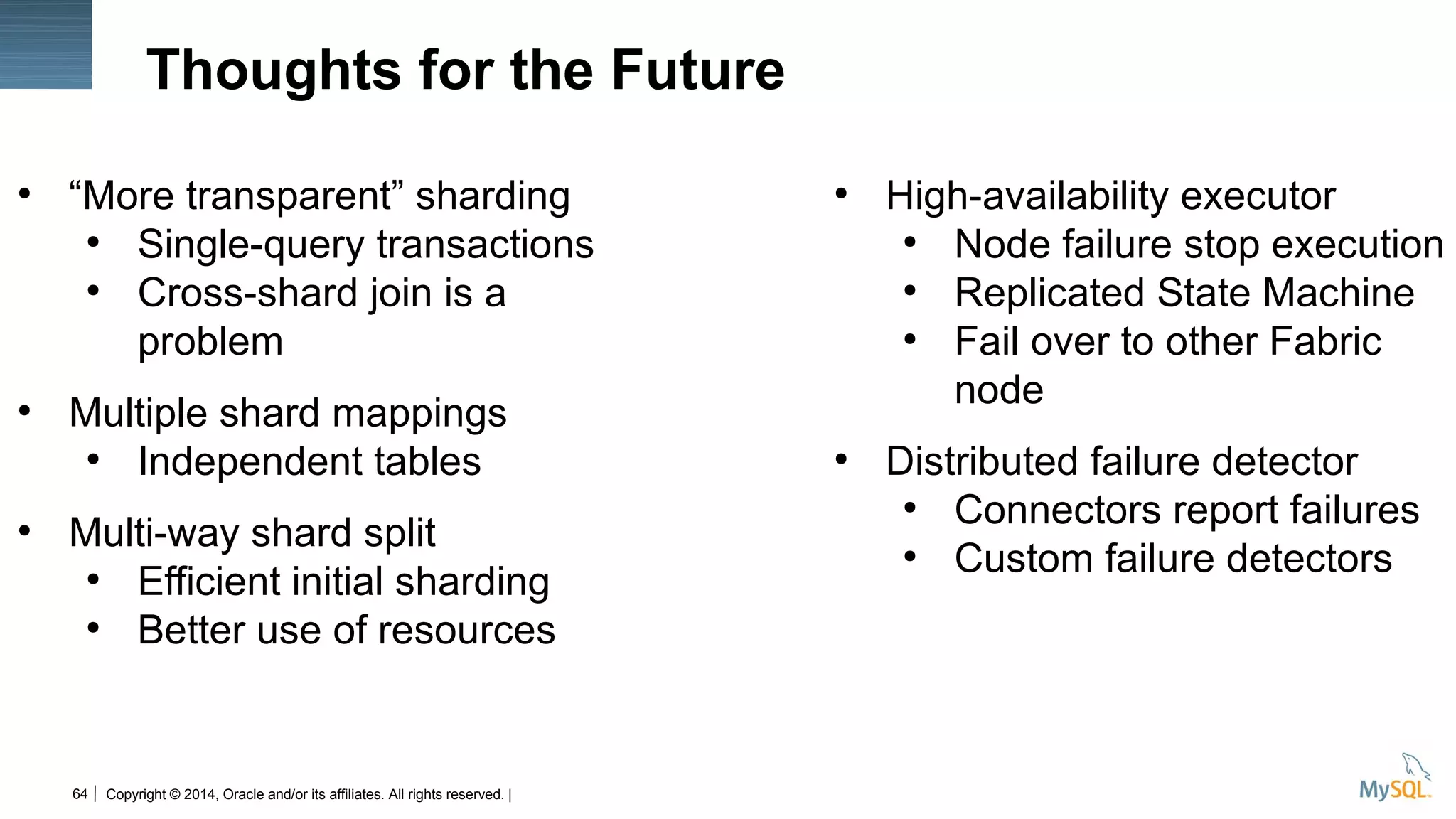 Copyright © 2014, Oracle and/or its affiliates. All rights reserved. |64
Thoughts for the Future
●
“More transparent” sharding
●
Single-query transactions
●
Cross-shard join is a
problem
●
Multiple shard mappings
●
Independent tables
●
Multi-way shard split
●
Efficient initial sharding
●
Better use of resources
●
High-availability executor
●
Node failure stop execution
●
Replicated State Machine
●
Fail over to other Fabric
node
●
Distributed failure detector
●
Connectors report failures
●
Custom failure detectors
 