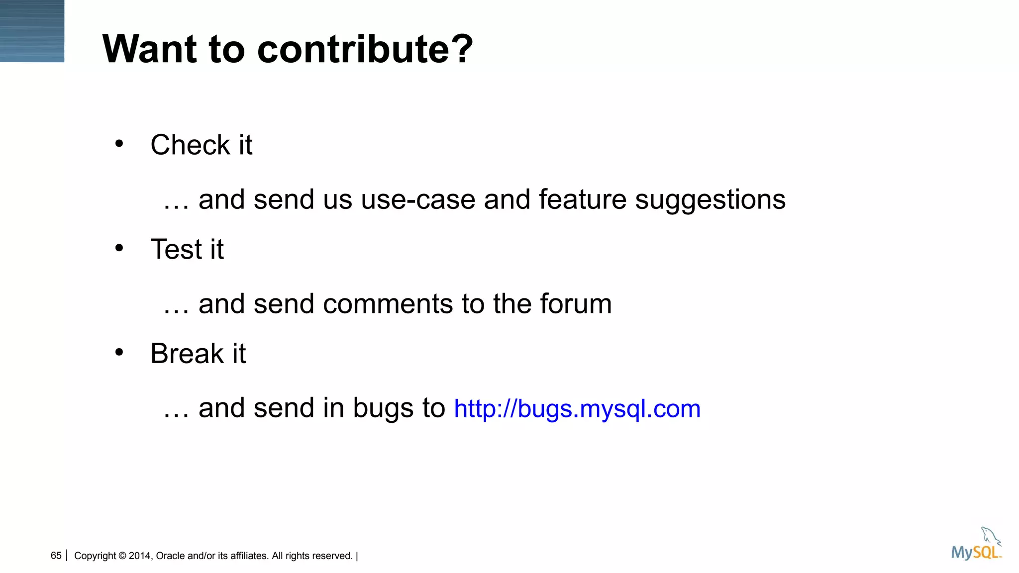 Copyright © 2014, Oracle and/or its affiliates. All rights reserved. |65
Want to contribute?
●
Check it
… and send us use-case and feature suggestions
●
Test it
… and send comments to the forum
●
Break it
… and send in bugs to http://bugs.mysql.com
 