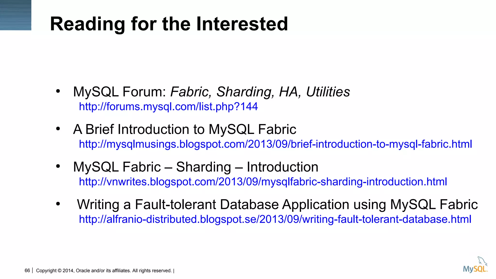 Copyright © 2014, Oracle and/or its affiliates. All rights reserved. |66
Reading for the Interested
●
MySQL Forum: Fabric, Sharding, HA, Utilities
http://forums.mysql.com/list.php?144
●
A Brief Introduction to MySQL Fabric
http://mysqlmusings.blogspot.com/2013/09/brief-introduction-to-mysql-fabric.html
●
MySQL Fabric – Sharding – Introduction
http://vnwrites.blogspot.com/2013/09/mysqlfabric-sharding-introduction.html
●
Writing a Fault-tolerant Database Application using MySQL Fabric
http://alfranio-distributed.blogspot.se/2013/09/writing-fault-tolerant-database.html
 