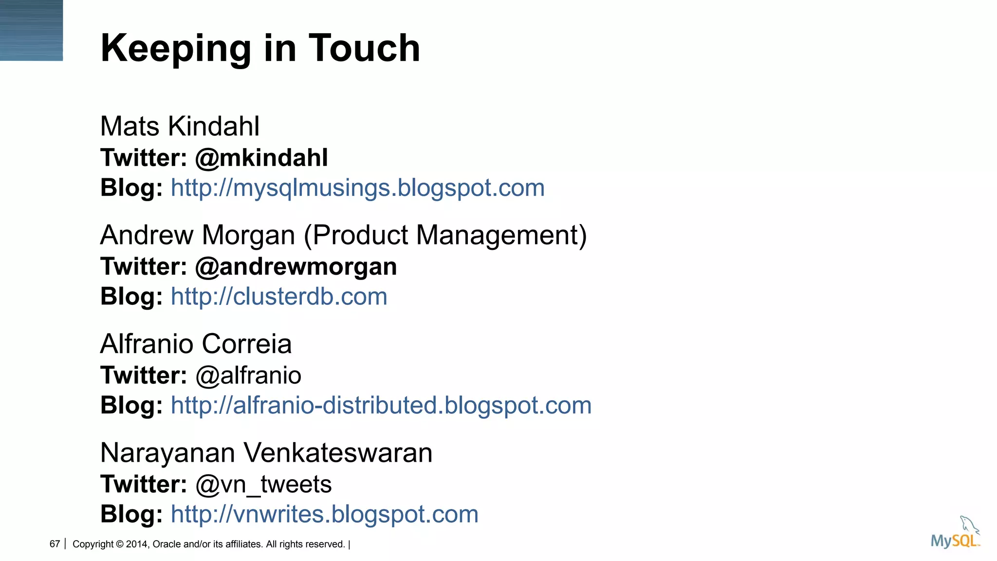 Copyright © 2014, Oracle and/or its affiliates. All rights reserved. |67
Mats Kindahl
Twitter: @mkindahl
Blog: http://mysqlmusings.blogspot.com
Andrew Morgan (Product Management)
Twitter: @andrewmorgan
Blog: http://clusterdb.com
Alfranio Correia
Twitter: @alfranio
Blog: http://alfranio-distributed.blogspot.com
Narayanan Venkateswaran
Twitter: @vn_tweets
Blog: http://vnwrites.blogspot.com
Keeping in Touch
 
