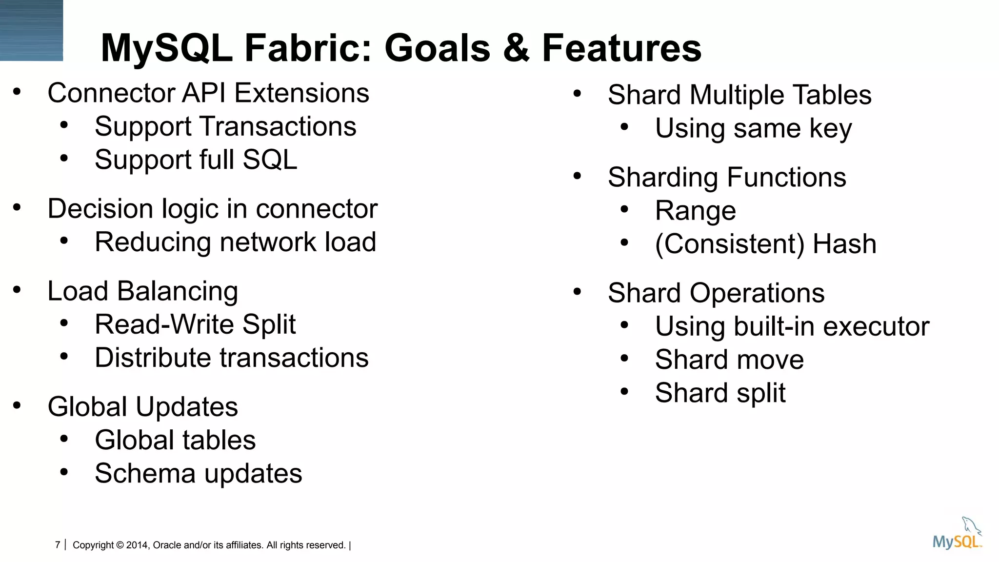 Copyright © 2014, Oracle and/or its affiliates. All rights reserved. |7
MySQL Fabric: Goals & Features
●
Connector API Extensions
●
Support Transactions
●
Support full SQL
●
Decision logic in connector
●
Reducing network load
●
Load Balancing
●
Read-Write Split
●
Distribute transactions
●
Global Updates
●
Global tables
●
Schema updates
●
Shard Multiple Tables
●
Using same key
●
Sharding Functions
●
Range
●
(Consistent) Hash
●
Shard Operations
●
Using built-in executor
●
Shard move
●
Shard split
 
