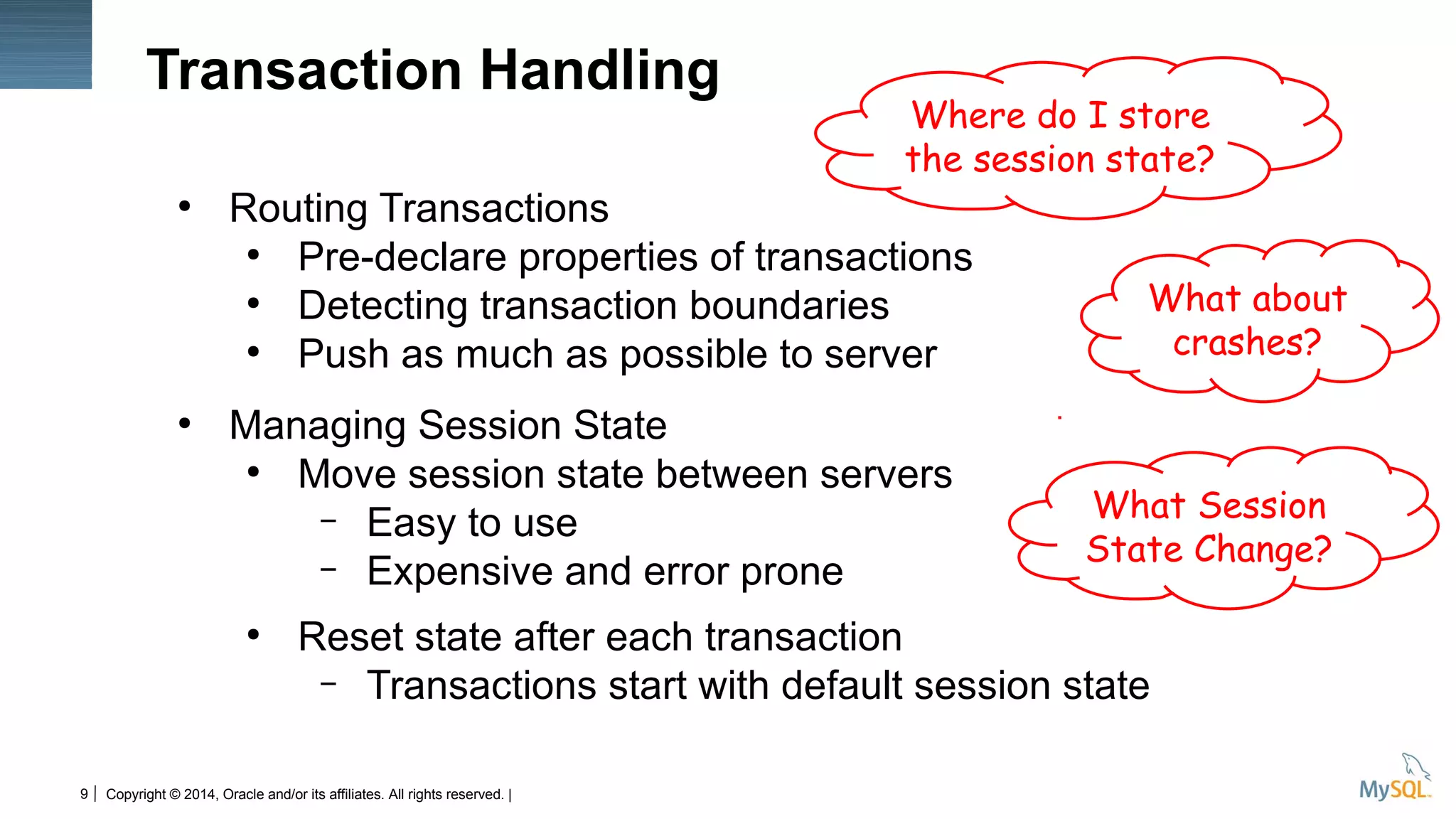 Copyright © 2014, Oracle and/or its affiliates. All rights reserved. |9
●
Routing Transactions
●
Pre-declare properties of transactions
●
Detecting transaction boundaries
●
Push as much as possible to server
●
Managing Session State
●
Move session state between servers
– Easy to use
– Expensive and error prone
●
Reset state after each transaction
– Transactions start with default session state
Transaction Handling
What about
crashes?
Where do I store
the session state?
What Session
State Change?
 