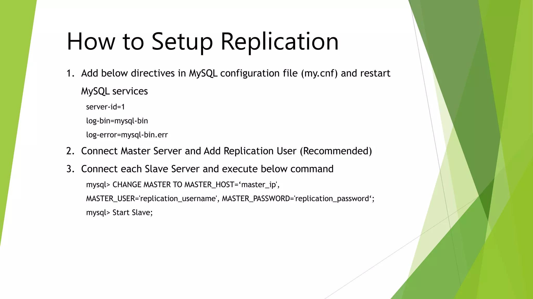 1. Add below directives in MySQL configuration file (my.cnf) and restart
MySQL services
server-id=1
log-bin=mysql-bin
log-error=mysql-bin.err
2. Connect Master Server and Add Replication User (Recommended)
3. Connect each Slave Server and execute below command
mysql> CHANGE MASTER TO MASTER_HOST=‘master_ip',
MASTER_USER='replication_username', MASTER_PASSWORD='replication_password‘;
mysql> Start Slave;
How to Setup Replication
 
