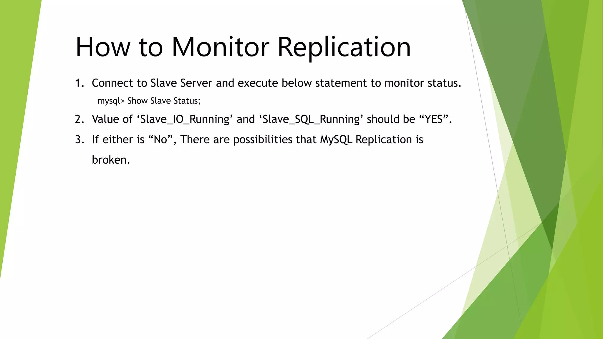 1. Connect to Slave Server and execute below statement to monitor status.
mysql> Show Slave Status;
2. Value of ‘Slave_IO_Running’ and ‘Slave_SQL_Running’ should be “YES”.
3. If either is “No”, There are possibilities that MySQL Replication is
broken.
How to Monitor Replication
 