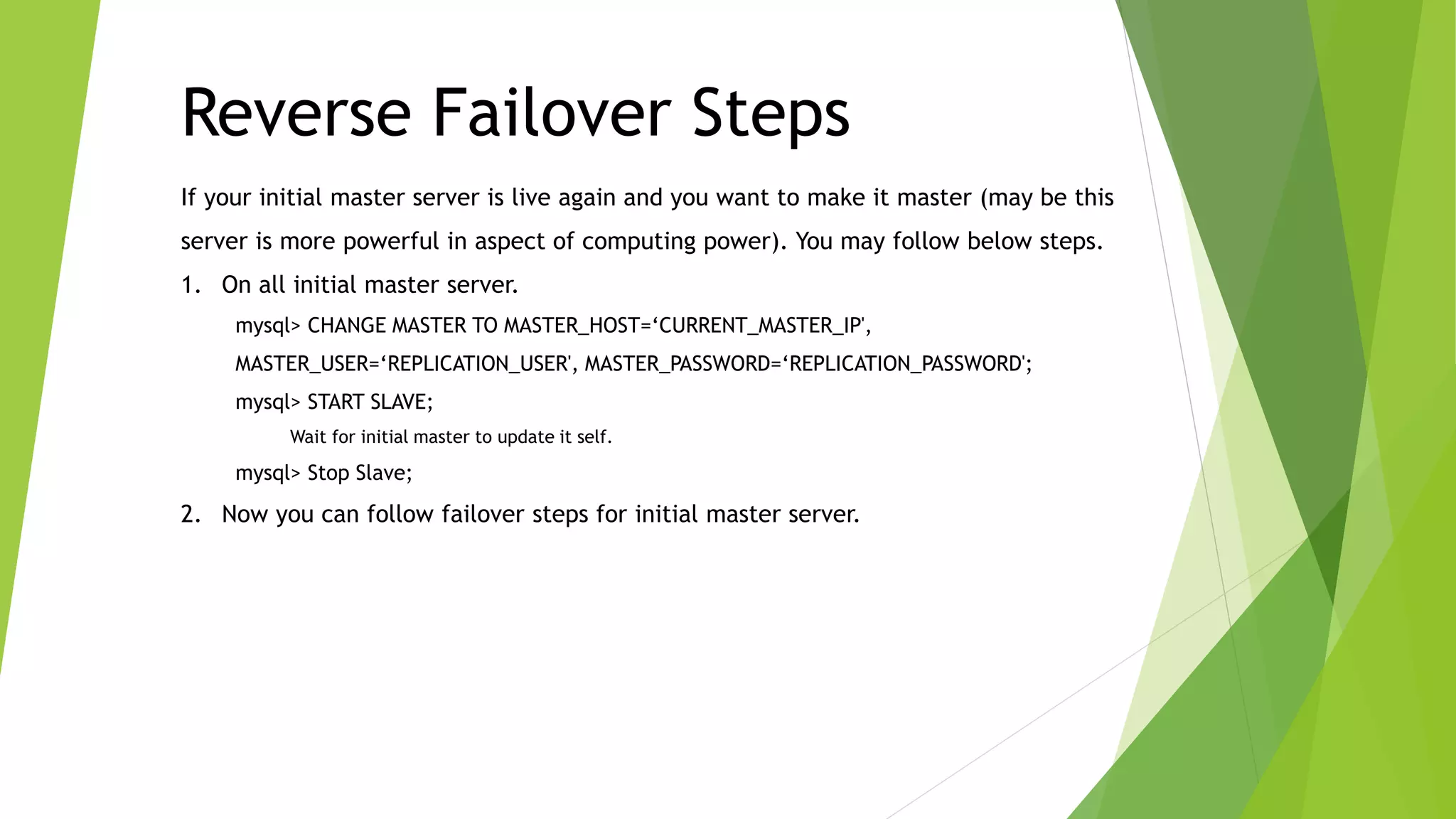 If your initial master server is live again and you want to make it master (may be this
server is more powerful in aspect of computing power). You may follow below steps.
1. On all initial master server.
mysql> CHANGE MASTER TO MASTER_HOST=‘CURRENT_MASTER_IP',
MASTER_USER=‘REPLICATION_USER', MASTER_PASSWORD=‘REPLICATION_PASSWORD';
mysql> START SLAVE;
Wait for initial master to update it self.
mysql> Stop Slave;
2. Now you can follow failover steps for initial master server.
Reverse Failover Steps
 