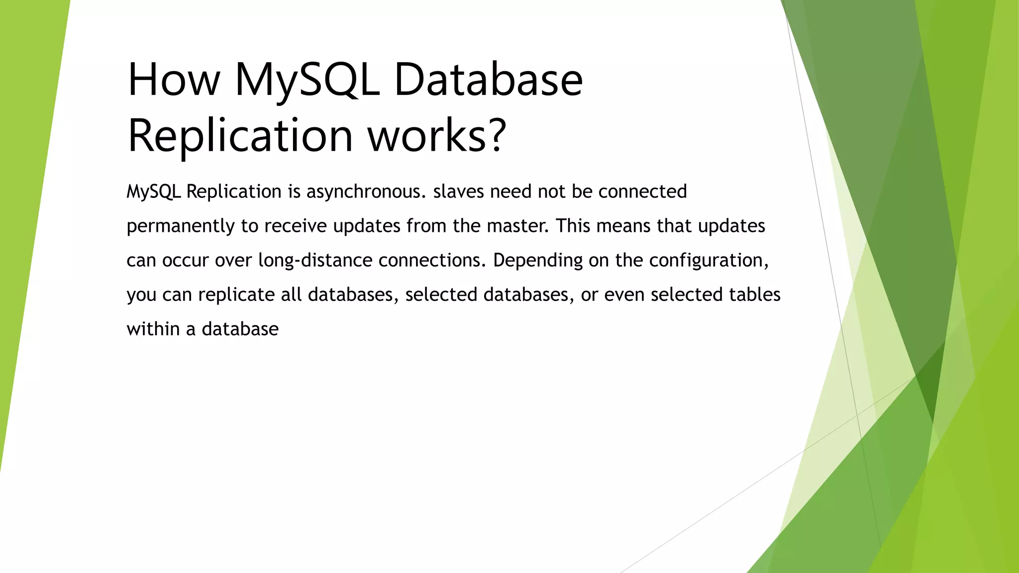 MySQL Replication is asynchronous. slaves need not be connected
permanently to receive updates from the master. This means that updates
can occur over long-distance connections. Depending on the configuration,
you can replicate all databases, selected databases, or even selected tables
within a database
How MySQL Database
Replication works?
 