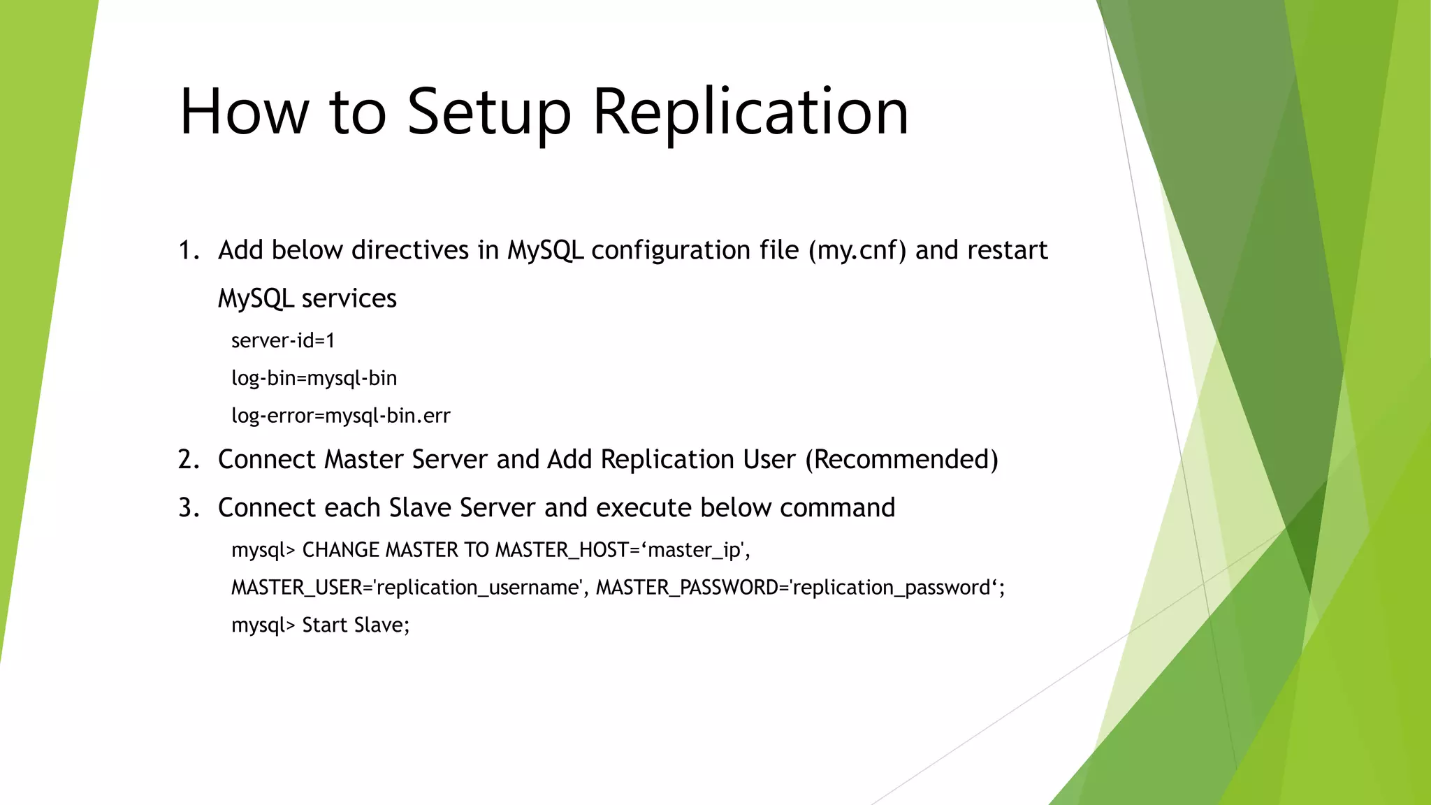 How to Setup Replication 
1. Add below directives in MySQL configuration file (my.cnf) and restart 
MySQL services 
server-id=1 
log-bin=mysql-bin 
log-error=mysql-bin.err 
2. Connect Master Server and Add Replication User (Recommended) 
3. Connect each Slave Server and execute below command 
mysql> CHANGE MASTER TO MASTER_HOST=‘master_ip', 
MASTER_USER='replication_username', MASTER_PASSWORD='replication_password‘; 
mysql> Start Slave; 
 