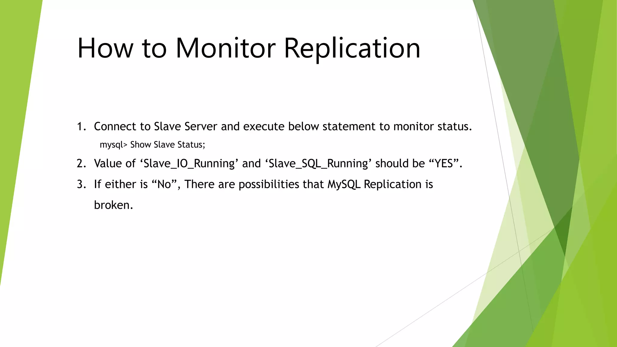 How to Monitor Replication 
1. Connect to Slave Server and execute below statement to monitor status. 
mysql> Show Slave Status; 
2. Value of ‘Slave_IO_Running’ and ‘Slave_SQL_Running’ should be “YES”. 
3. If either is “No”, There are possibilities that MySQL Replication is 
broken. 
 