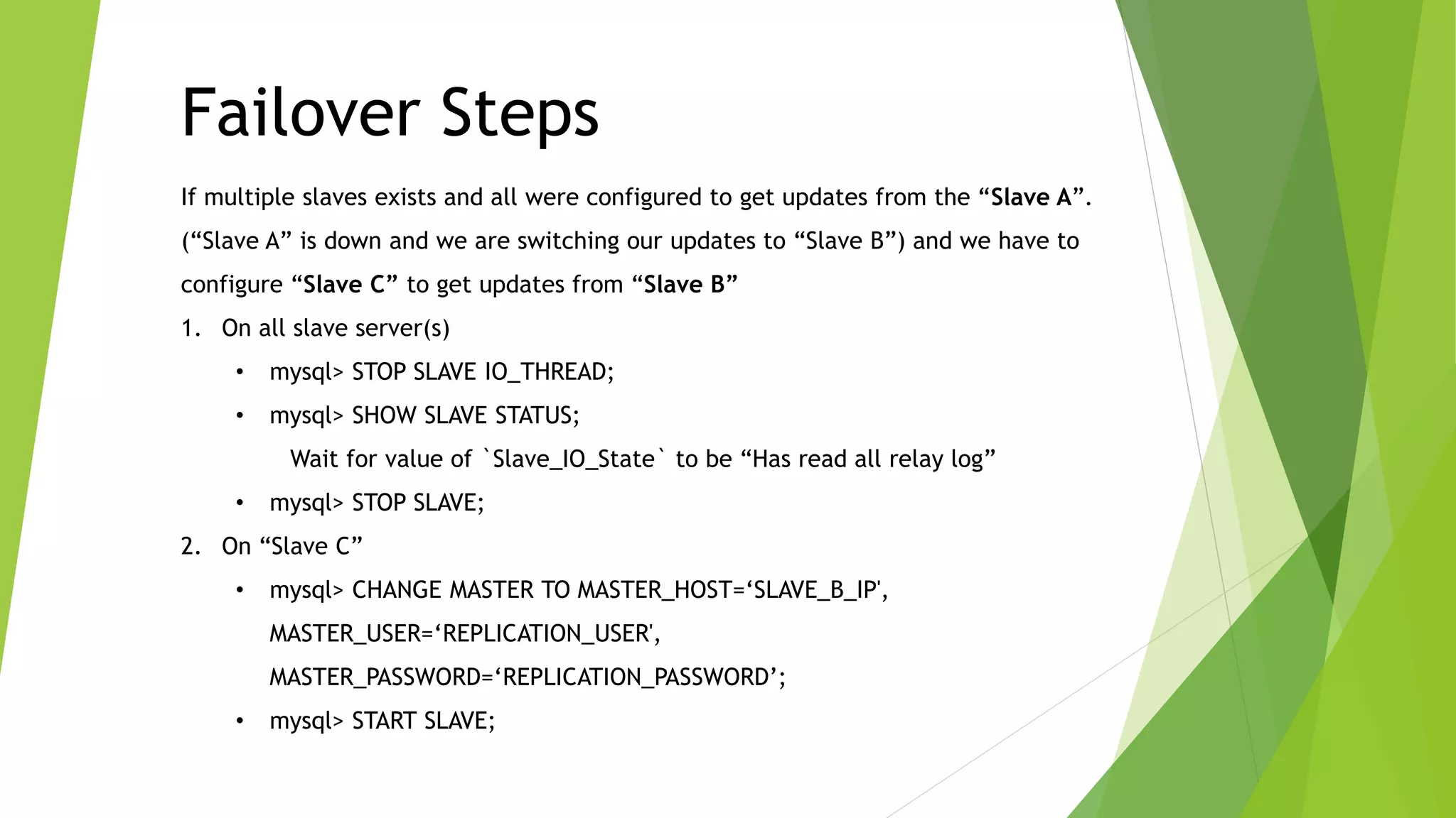 Failover Steps 
If multiple slaves exists and all were configured to get updates from the “Slave A”. 
(“Slave A” is down and we are switching our updates to “Slave B”) and we have to 
configure “Slave C” to get updates from “Slave B” 
1. On all slave server(s) 
• mysql> STOP SLAVE IO_THREAD; 
• mysql> SHOW SLAVE STATUS; 
Wait for value of `Slave_IO_State` to be “Has read all relay log” 
• mysql> STOP SLAVE; 
2. On “Slave C” 
• mysql> CHANGE MASTER TO MASTER_HOST=‘SLAVE_B_IP', 
MASTER_USER=‘REPLICATION_USER', 
MASTER_PASSWORD=‘REPLICATION_PASSWORD’; 
• mysql> START SLAVE; 
 