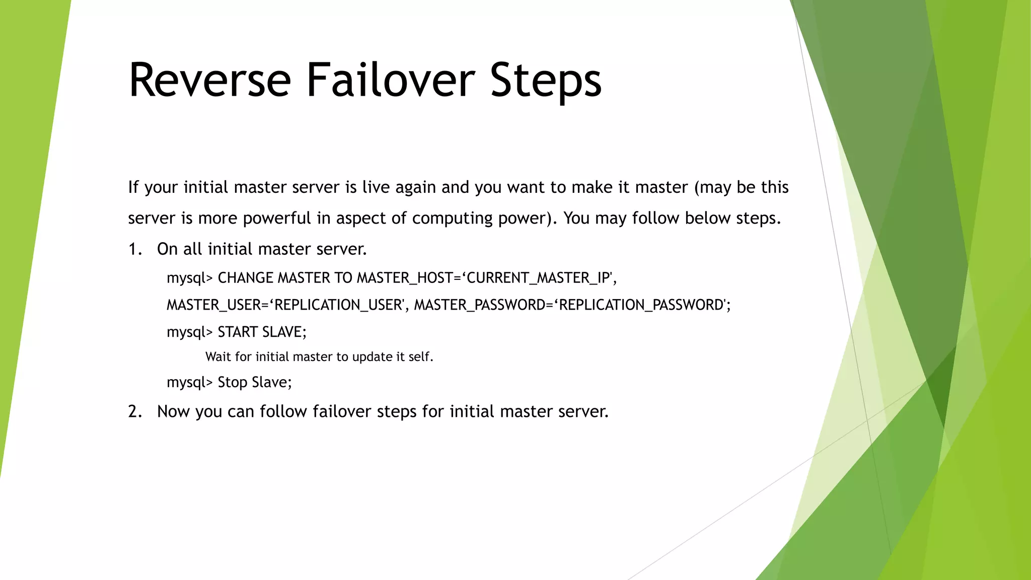 Reverse Failover Steps 
If your initial master server is live again and you want to make it master (may be this 
server is more powerful in aspect of computing power). You may follow below steps. 
1. On all initial master server. 
mysql> CHANGE MASTER TO MASTER_HOST=‘CURRENT_MASTER_IP', 
MASTER_USER=‘REPLICATION_USER', MASTER_PASSWORD=‘REPLICATION_PASSWORD'; 
mysql> START SLAVE; 
Wait for initial master to update it self. 
mysql> Stop Slave; 
2. Now you can follow failover steps for initial master server. 
 