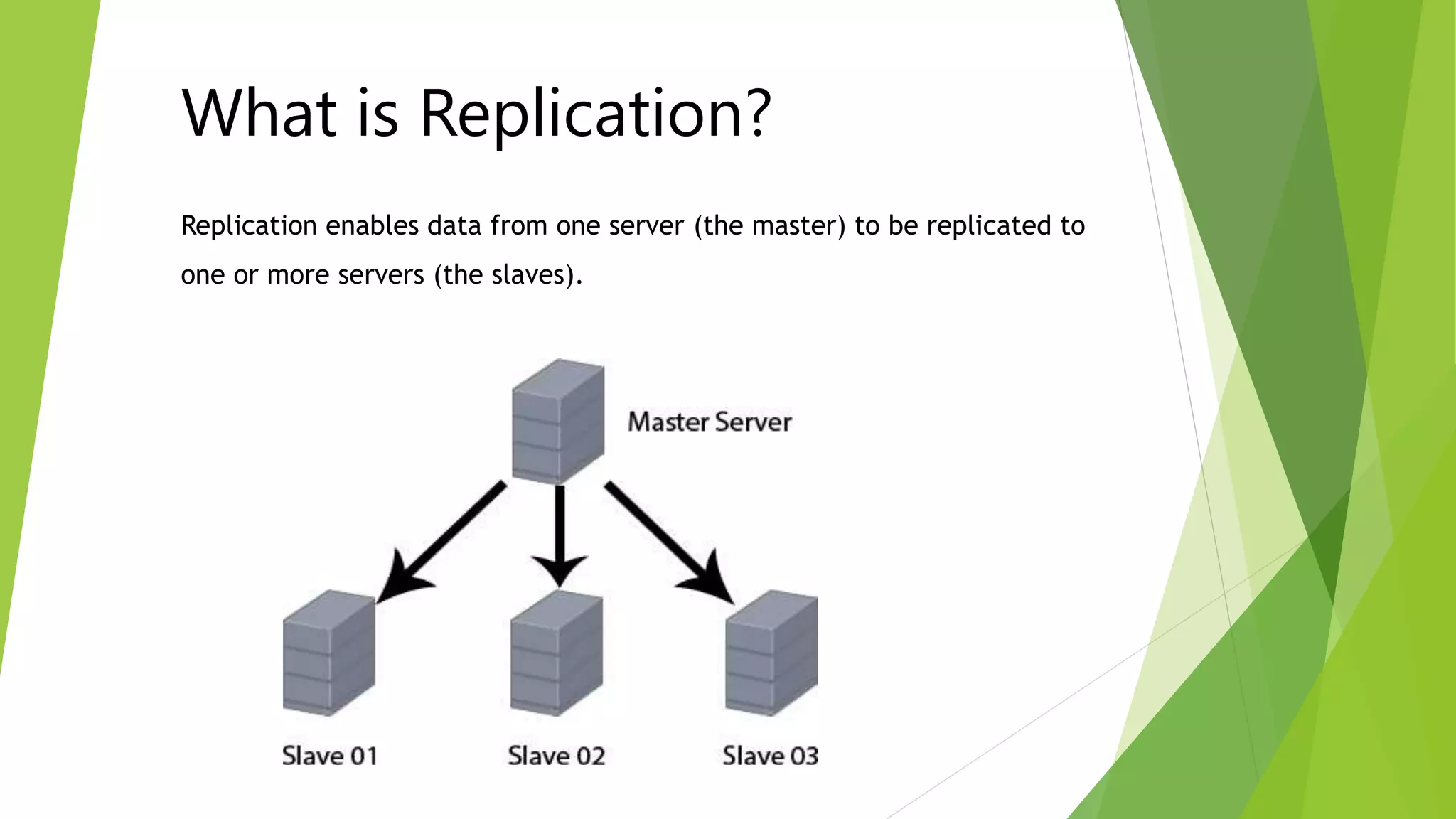 What is Replication? 
Replication enables data from one server (the master) to be replicated to 
one or more servers (the slaves). 
 