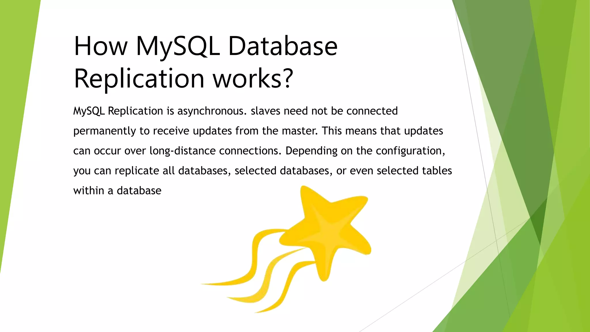 How MySQL Database 
Replication works? 
MySQL Replication is asynchronous. slaves need not be connected 
permanently to receive updates from the master. This means that updates 
can occur over long-distance connections. Depending on the configuration, 
you can replicate all databases, selected databases, or even selected tables 
within a database 
 