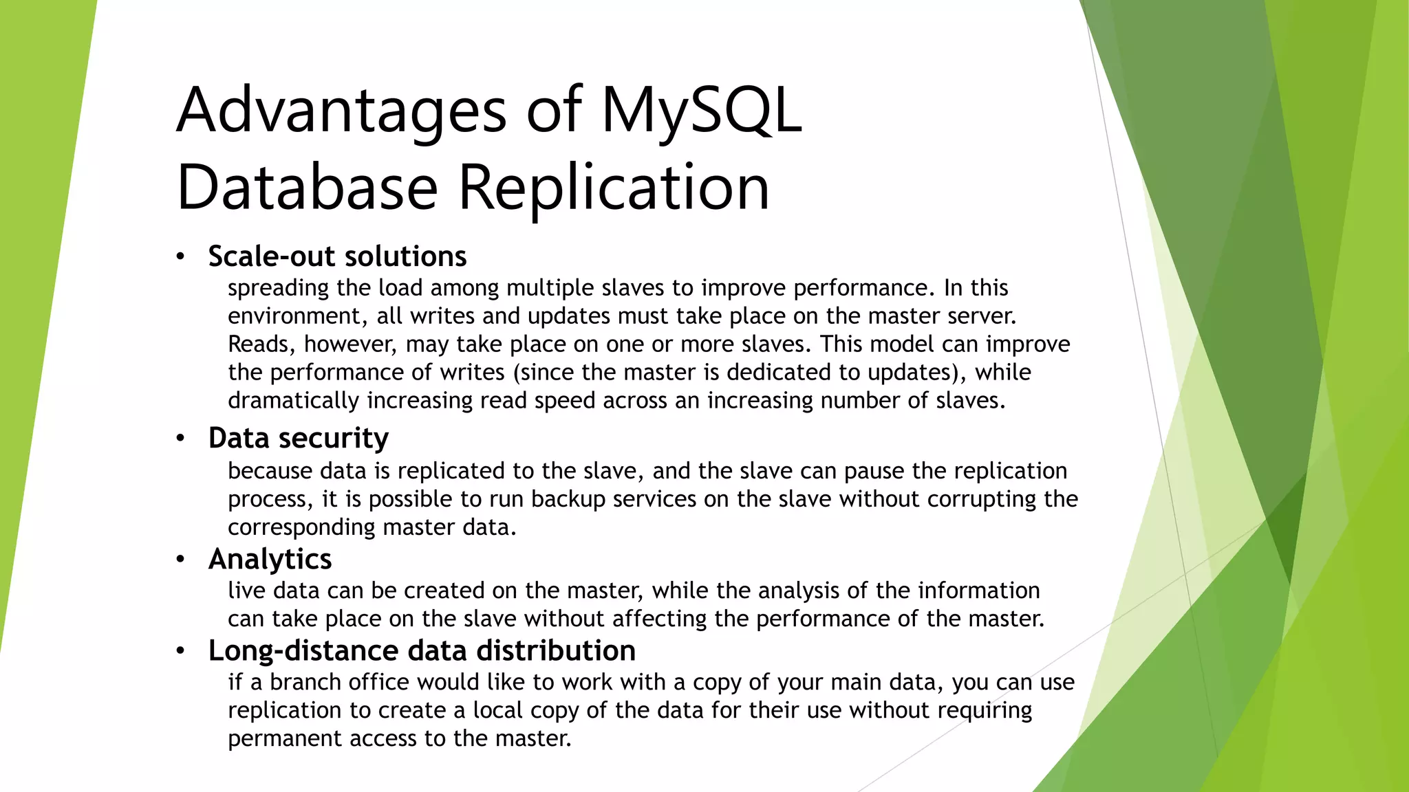 Advantages of MySQL 
Database Replication 
• Scale-out solutions 
spreading the load among multiple slaves to improve performance. In this 
environment, all writes and updates must take place on the master server. 
Reads, however, may take place on one or more slaves. This model can improve 
the performance of writes (since the master is dedicated to updates), while 
dramatically increasing read speed across an increasing number of slaves. 
• Data security 
because data is replicated to the slave, and the slave can pause the replication 
process, it is possible to run backup services on the slave without corrupting the 
corresponding master data. 
• Analytics 
live data can be created on the master, while the analysis of the information 
can take place on the slave without affecting the performance of the master. 
• Long-distance data distribution 
if a branch office would like to work with a copy of your main data, you can use 
replication to create a local copy of the data for their use without requiring 
permanent access to the master. 
 