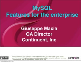 MySQL
Features for the enterprise
Giuseppe Maxia
QA Director
Continuent, Inc
This work is licensed under the Creative Commons Attribution-Share Alike 3.0 Unported License. To view a
copy of this license, visit http://creativecommons.org/licenses/by-sa/3.0/ or send a letter to Creative Commons,
171 Second Street, Suite 300, San Francisco, California, 94105, USA.
Wednesday, December 1, 2010
 