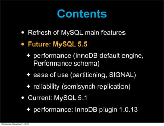 Contents
• Refresh of MySQL main features
• Future: MySQL 5.5
✦ performance (InnoDB default engine,
Performance schema)
✦ ease of use (partitioning, SIGNAL)
✦ reliability (semisynch replication)
• Current: MySQL 5.1
✦ performance: InnoDB plugin 1.0.13
Wednesday, December 1, 2010
 