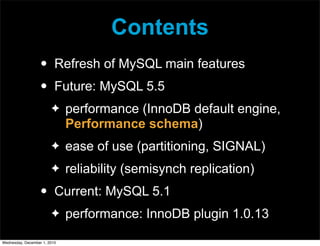 Contents
• Refresh of MySQL main features
• Future: MySQL 5.5
✦ performance (InnoDB default engine,
Performance schema)
✦ ease of use (partitioning, SIGNAL)
✦ reliability (semisynch replication)
• Current: MySQL 5.1
✦ performance: InnoDB plugin 1.0.13
Wednesday, December 1, 2010
 
