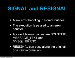 SIGNAL and RESIGNAL
• Allow error handling in stored routines
• The execution is passed to an error
handler
• Accessible error values are SQLSTATE,
MESSAGE_TEXT and
MYSQL_ERRNO
• RESIGNAL can pass along the original
or a new information
Wednesday, December 1, 2010
 
