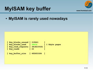 www.fromdual.com 
18 / 26 
MyISAM key buffer 
● MyISAM is rarely used nowadays 
| Key_blocks_unused | 319661 | 
| Key_blocks_used | 38634 | 1 kbyte pages 
| Key_read_requests | 3818219101 | 
| Key_reads | 23 | 
| key_buffer_size | 402653184 | 
 