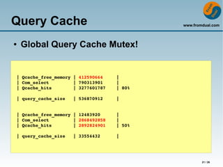 www.fromdual.com 
21 / 26 
Query Cache 
● Global Query Cache Mutex! 
| Qcache_free_memory | 412590664 | 
| Com_select | 790313901 | 
| Qcache_hits | 3277601787 | 80% 
| query_cache_size | 536870912 | 
| Qcache_free_memory | 12483920 | 
| Com_select | 2868492858 | 
| Qcache_hits | 2892824901 | 50% 
| query_cache_size | 33554432 | 
 