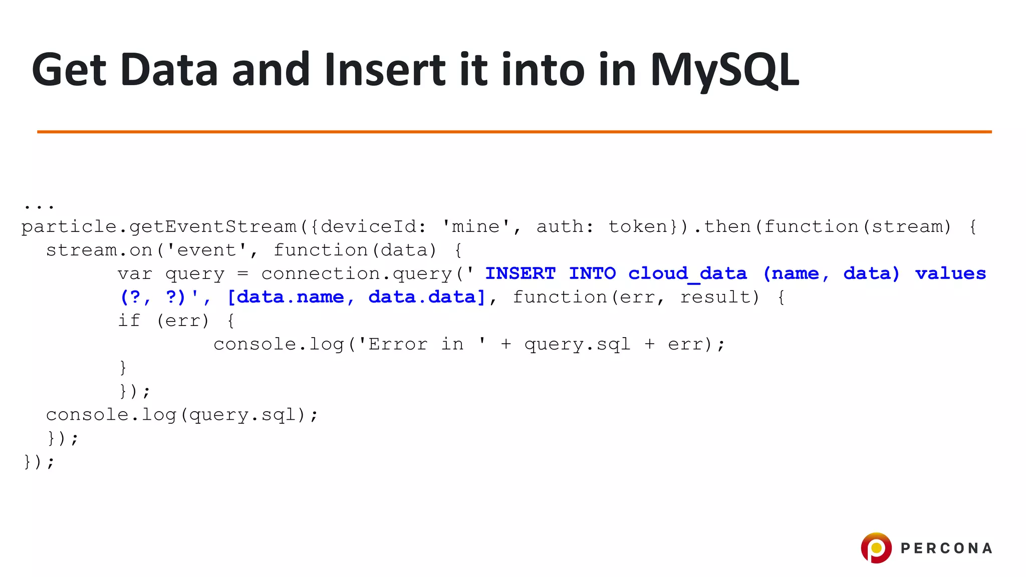 ...
particle.getEventStream({deviceId: 'mine', auth: token}).then(function(stream) {
stream.on('event', function(data) {
var query = connection.query(' INSERT INTO cloud_data (name, data) values
(?, ?)', [data.name, data.data], function(err, result) {
if (err) {
console.log('Error in ' + query.sql + err);
}
});
console.log(query.sql);
});
});
 