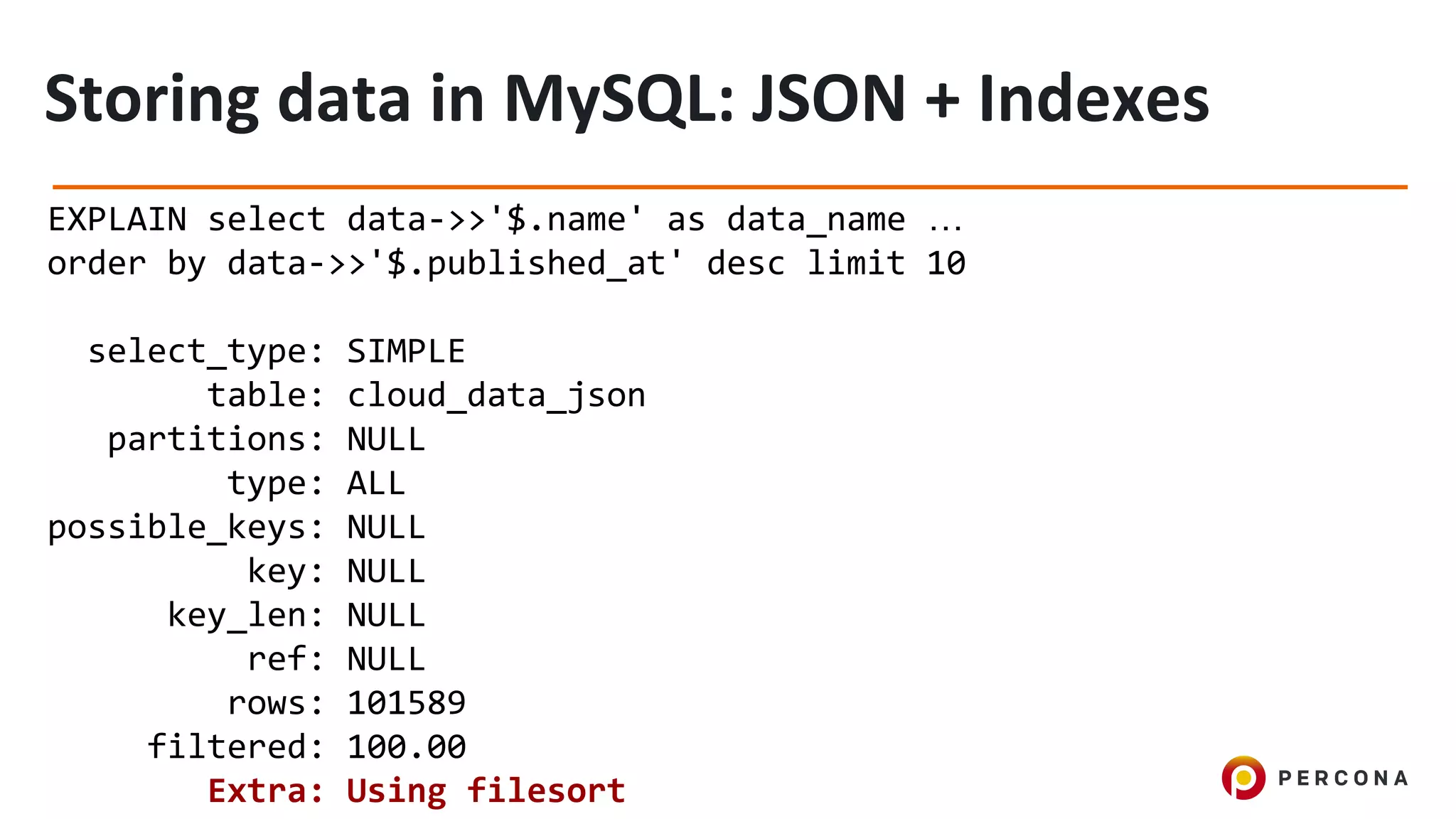 EXPLAIN select data->>'$.name' as data_name …
order by data->>'$.published_at' desc limit 10
select_type: SIMPLE
table: cloud_data_json
partitions: NULL
type: ALL
possible_keys: NULL
key: NULL
key_len: NULL
ref: NULL
rows: 101589
filtered: 100.00
Extra: Using filesort
 