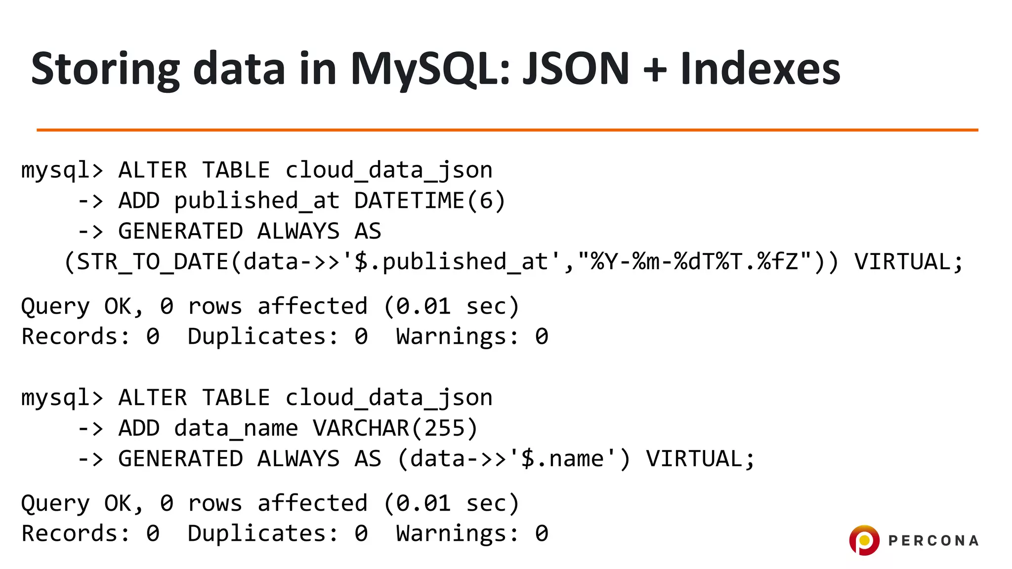 mysql> ALTER TABLE cloud_data_json
-> ADD published_at DATETIME(6)
-> GENERATED ALWAYS AS
(STR_TO_DATE(data->>'$.published_at',"%Y-%m-%dT%T.%fZ")) VIRTUAL;
Query OK, 0 rows affected (0.01 sec)
Records: 0 Duplicates: 0 Warnings: 0
mysql> ALTER TABLE cloud_data_json
-> ADD data_name VARCHAR(255)
-> GENERATED ALWAYS AS (data->>'$.name') VIRTUAL;
Query OK, 0 rows affected (0.01 sec)
Records: 0 Duplicates: 0 Warnings: 0
 
