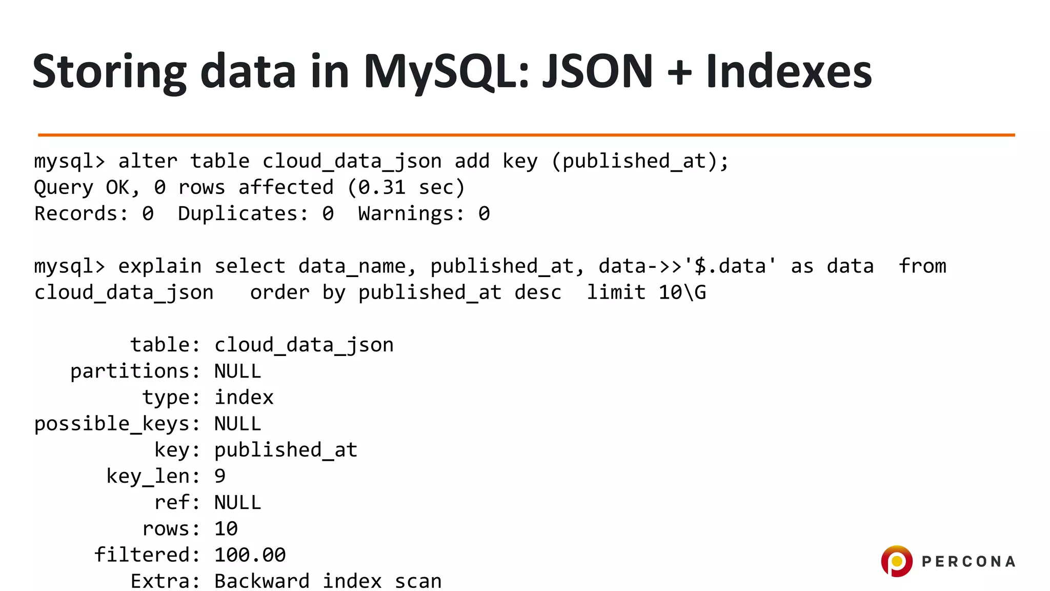 mysql> alter table cloud_data_json add key (published_at);
Query OK, 0 rows affected (0.31 sec)
Records: 0 Duplicates: 0 Warnings: 0
mysql> explain select data_name, published_at, data->>'$.data' as data from
cloud_data_json order by published_at desc limit 10G
table: cloud_data_json
partitions: NULL
type: index
possible_keys: NULL
key: published_at
key_len: 9
ref: NULL
rows: 10
filtered: 100.00
Extra: Backward index scan
 