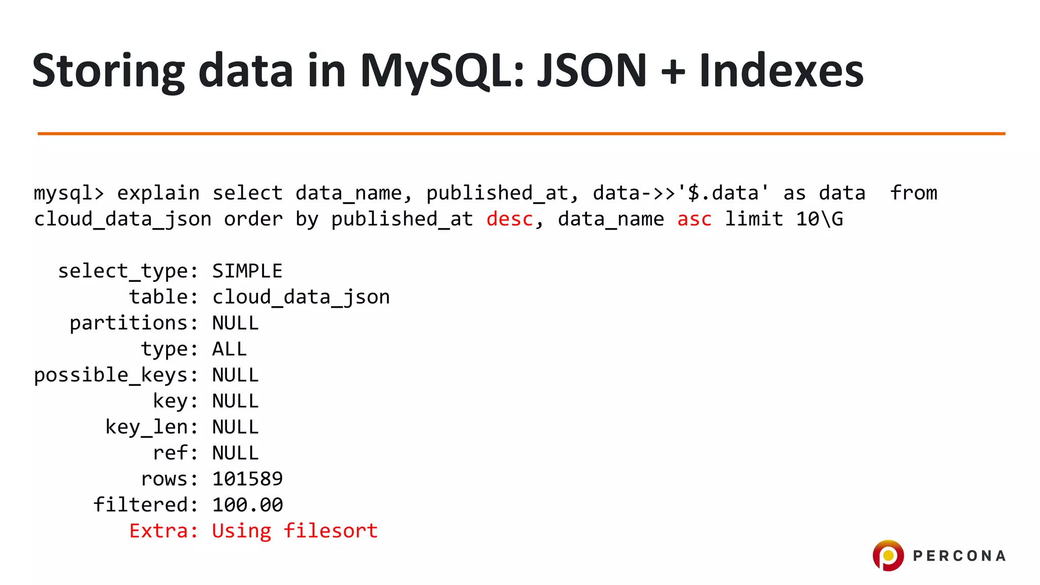 mysql> explain select data_name, published_at, data->>'$.data' as data from
cloud_data_json order by published_at desc, data_name asc limit 10G
select_type: SIMPLE
table: cloud_data_json
partitions: NULL
type: ALL
possible_keys: NULL
key: NULL
key_len: NULL
ref: NULL
rows: 101589
filtered: 100.00
Extra: Using filesort
 