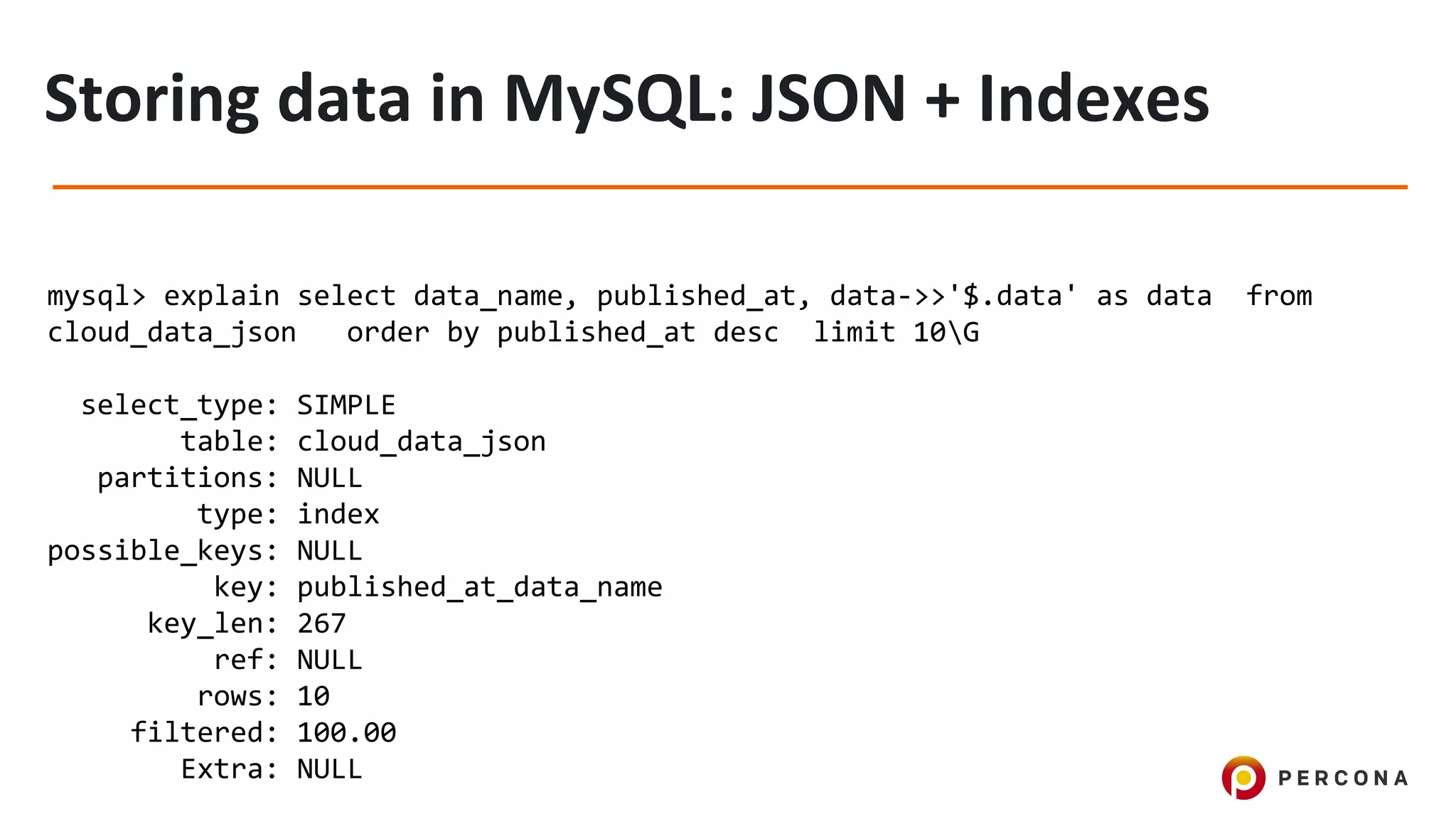 mysql> explain select data_name, published_at, data->>'$.data' as data from
cloud_data_json order by published_at desc limit 10G
select_type: SIMPLE
table: cloud_data_json
partitions: NULL
type: index
possible_keys: NULL
key: published_at_data_name
key_len: 267
ref: NULL
rows: 10
filtered: 100.00
Extra: NULL
 
