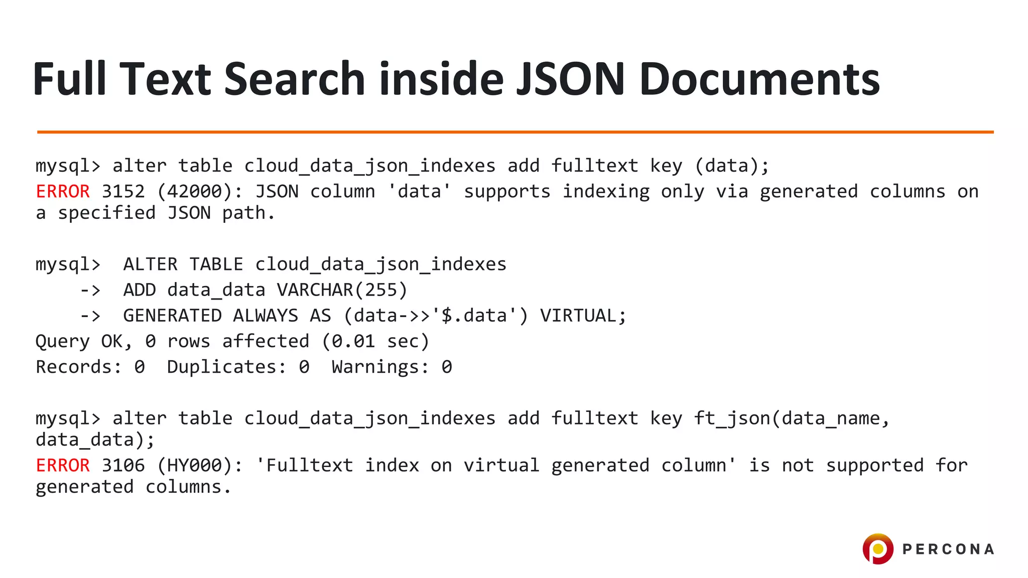 mysql> alter table cloud_data_json_indexes add fulltext key (data);
ERROR 3152 (42000): JSON column 'data' supports indexing only via generated columns on
a specified JSON path.
mysql> ALTER TABLE cloud_data_json_indexes
-> ADD data_data VARCHAR(255)
-> GENERATED ALWAYS AS (data->>'$.data') VIRTUAL;
Query OK, 0 rows affected (0.01 sec)
Records: 0 Duplicates: 0 Warnings: 0
mysql> alter table cloud_data_json_indexes add fulltext key ft_json(data_name,
data_data);
ERROR 3106 (HY000): 'Fulltext index on virtual generated column' is not supported for
generated columns.
 