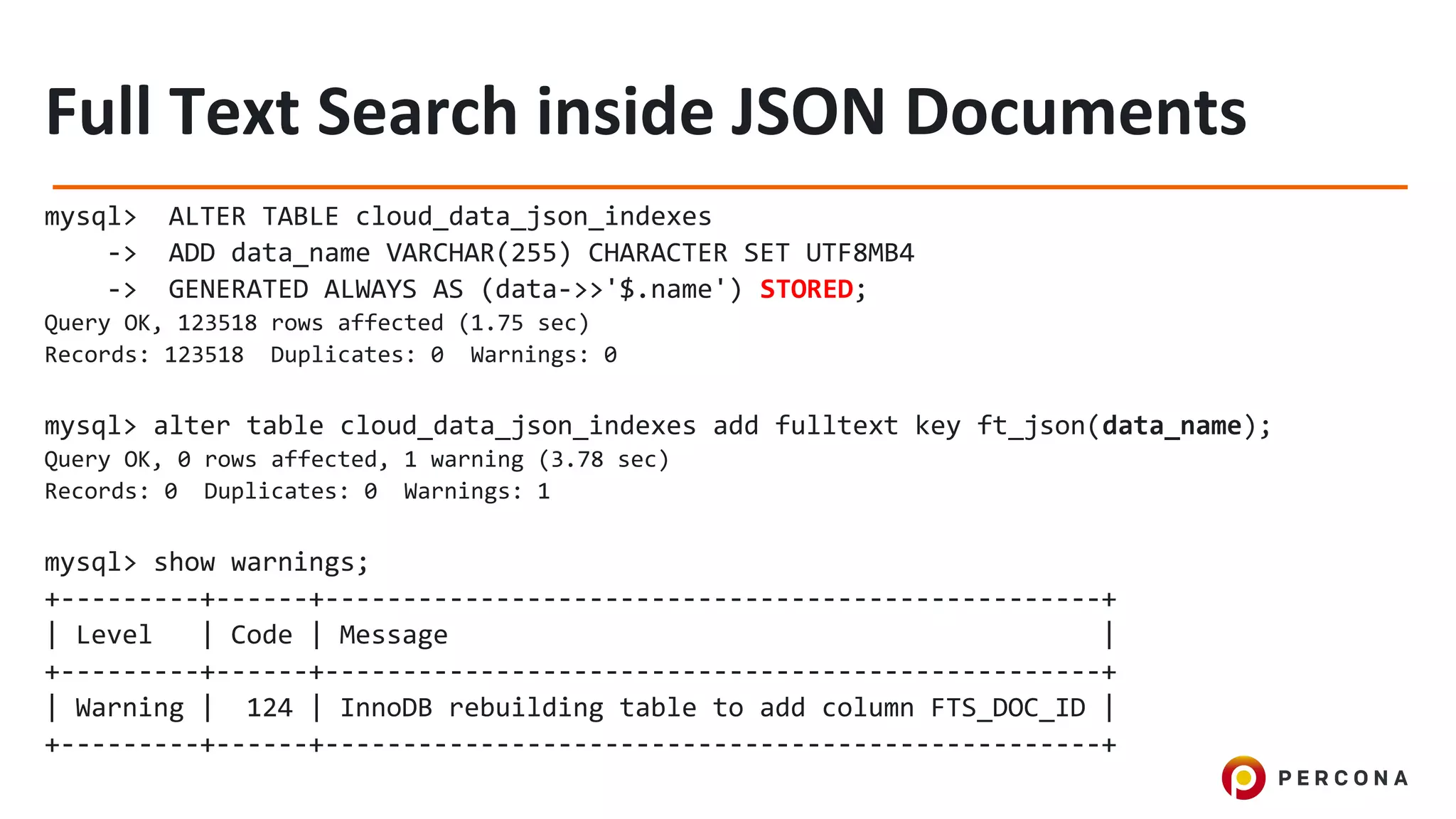 mysql> ALTER TABLE cloud_data_json_indexes
-> ADD data_name VARCHAR(255) CHARACTER SET UTF8MB4
-> GENERATED ALWAYS AS (data->>'$.name') STORED;
Query OK, 123518 rows affected (1.75 sec)
Records: 123518 Duplicates: 0 Warnings: 0
mysql> alter table cloud_data_json_indexes add fulltext key ft_json(data_name);
Query OK, 0 rows affected, 1 warning (3.78 sec)
Records: 0 Duplicates: 0 Warnings: 1
mysql> show warnings;
+---------+------+--------------------------------------------------+
| Level | Code | Message |
+---------+------+--------------------------------------------------+
| Warning | 124 | InnoDB rebuilding table to add column FTS_DOC_ID |
+---------+------+--------------------------------------------------+
 