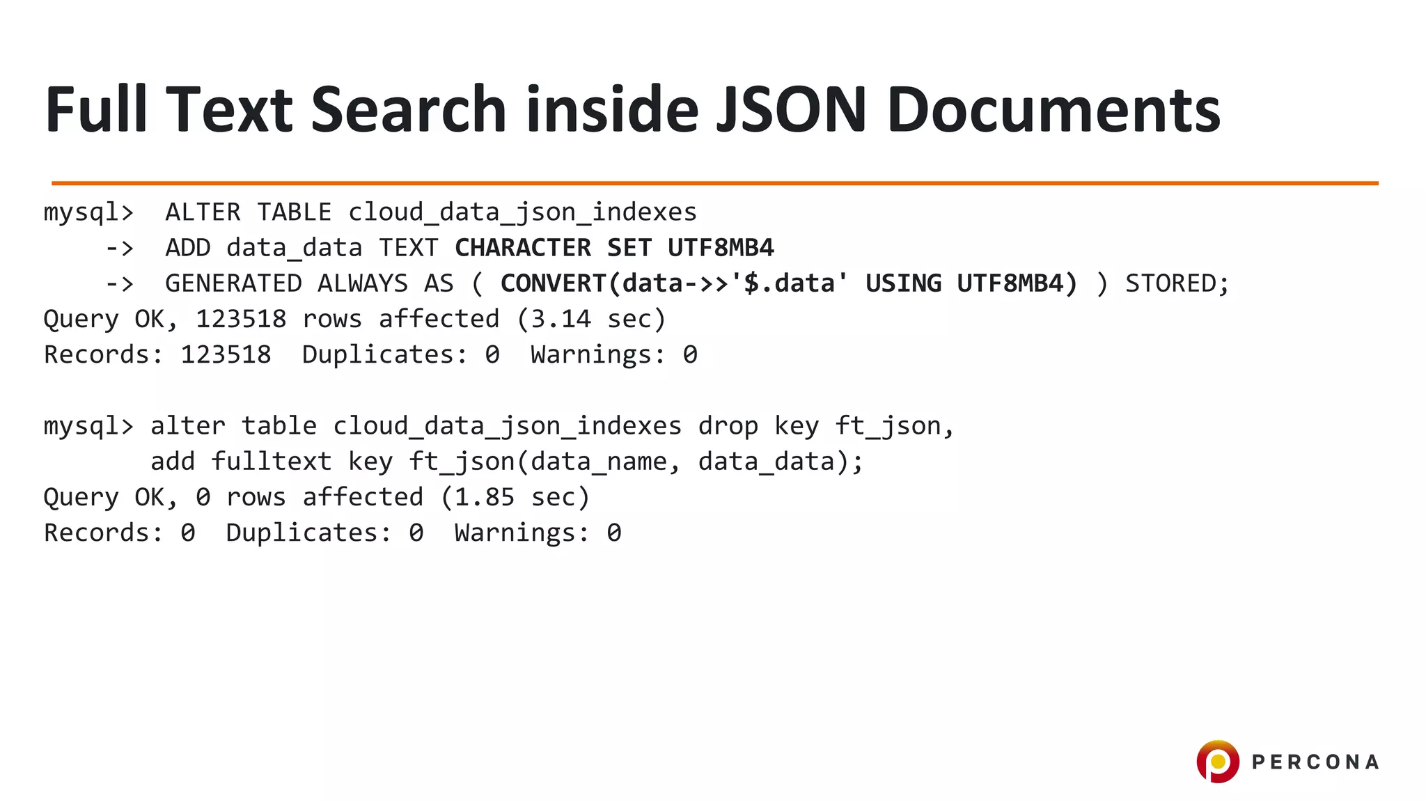 mysql> ALTER TABLE cloud_data_json_indexes
-> ADD data_data TEXT CHARACTER SET UTF8MB4
-> GENERATED ALWAYS AS ( CONVERT(data->>'$.data' USING UTF8MB4) ) STORED;
Query OK, 123518 rows affected (3.14 sec)
Records: 123518 Duplicates: 0 Warnings: 0
mysql> alter table cloud_data_json_indexes drop key ft_json,
add fulltext key ft_json(data_name, data_data);
Query OK, 0 rows affected (1.85 sec)
Records: 0 Duplicates: 0 Warnings: 0
 