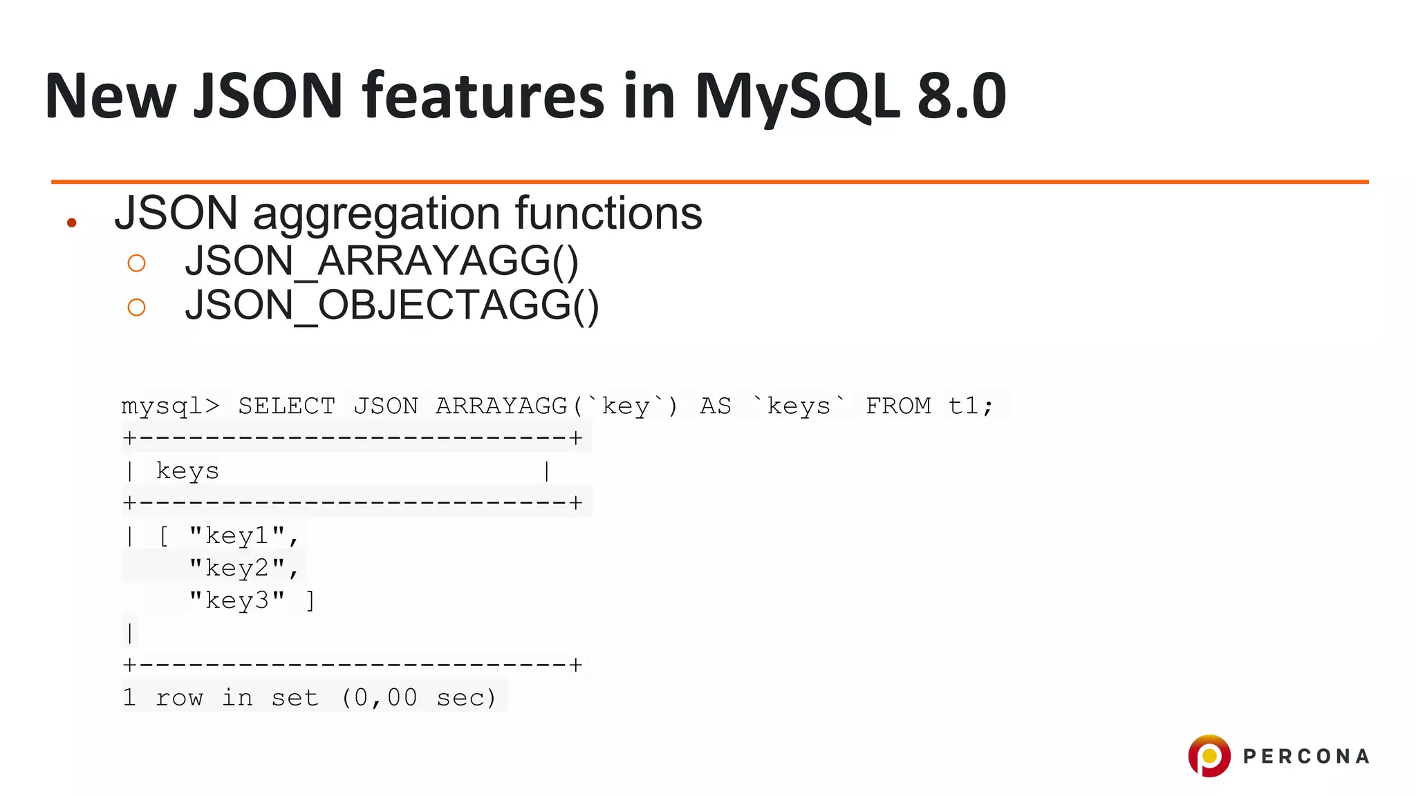 ● JSON aggregation functions
○ JSON_ARRAYAGG()
○ JSON_OBJECTAGG()
mysql> SELECT JSON_ARRAYAGG(`key`) AS `keys` FROM t1;
+--------------------------+
| keys |
+--------------------------+
| [ "key1",
"key2",
"key3" ]
|
+--------------------------+
1 row in set (0,00 sec)
 