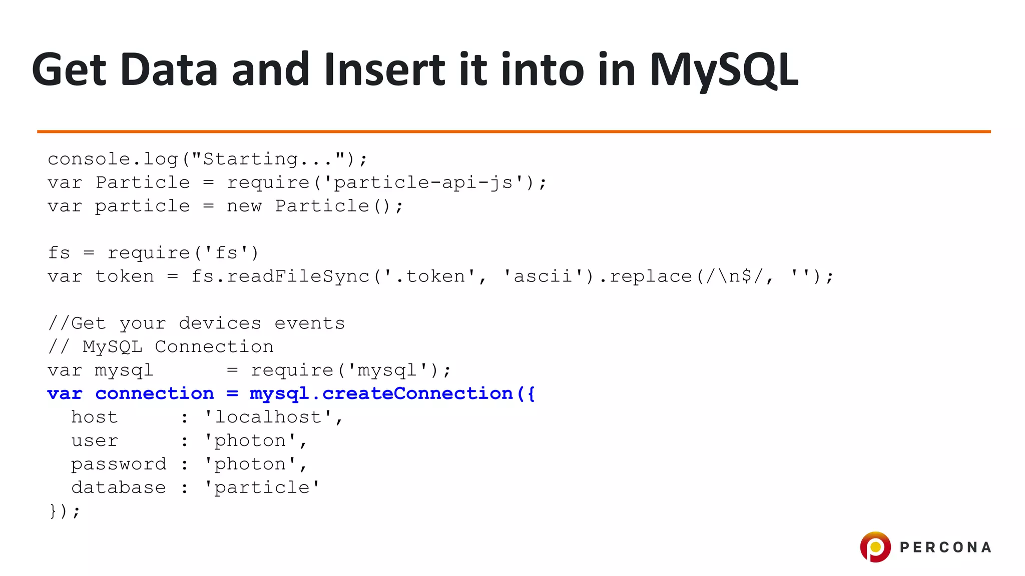 console.log("Starting...");
var Particle = require('particle-api-js');
var particle = new Particle();
fs = require('fs')
var token = fs.readFileSync('.token', 'ascii').replace(/n$/, '');
//Get your devices events
// MySQL Connection
var mysql = require('mysql');
var connection = mysql.createConnection({
host : 'localhost',
user : 'photon',
password : 'photon',
database : 'particle'
});
 