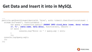 ...
particle.getEventStream({deviceId: 'mine', auth: token}).then(function(stream) {
stream.on('event', function(data) {
var query = connection.query(' INSERT INTO cloud_data (name, data) values
(?, ?)', [data.name, data.data], function(err, result) {
if (err) {
console.log('Error in ' + query.sql + err);
}
});
console.log(query.sql);
});
});
 