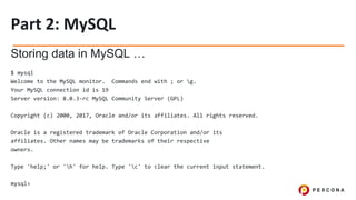 Storing data in MySQL …
$ mysql
Welcome to the MySQL monitor. Commands end with ; or g.
Your MySQL connection id is 19
Server version: 8.0.3-rc MySQL Community Server (GPL)
Copyright (c) 2000, 2017, Oracle and/or its affiliates. All rights reserved.
Oracle is a registered trademark of Oracle Corporation and/or its
affiliates. Other names may be trademarks of their respective
owners.
Type 'help;' or 'h' for help. Type 'c' to clear the current input statement.
mysql>
 