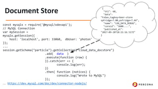 const mysqlx = require('@mysql/xdevapi');
// MySQL Connection
var mySession =
mysqlx.getSession({
host: 'localhost', port: 33060, dbUser: 'photon'
});
...
session.getSchema("particle").getCollection("cloud_data_docstore")
.add( data )
.execute(function (row) {
}).catch(err => {
console.log(err);
})
.then( function (notices) {
console.log("Wrote to MySQL")
});
… https://dev.mysql.com/doc/dev/connector-nodejs/
{
"ttl": 60,
"data":
"FvGav,tagkey=beer-store
spFridge=7.00,pvFridge=7.44",
"name": "LOG_DATA_DEBUG",
"coreid": "3600....",
"published_at":
"2017-09-28T18:21:16.517Z"
}
 