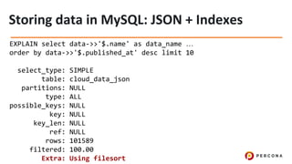 EXPLAIN select data->>'$.name' as data_name …
order by data->>'$.published_at' desc limit 10
select_type: SIMPLE
table: cloud_data_json
partitions: NULL
type: ALL
possible_keys: NULL
key: NULL
key_len: NULL
ref: NULL
rows: 101589
filtered: 100.00
Extra: Using filesort
 