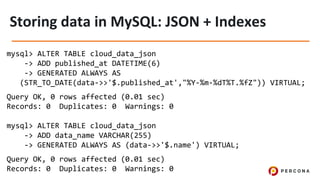 mysql> ALTER TABLE cloud_data_json
-> ADD published_at DATETIME(6)
-> GENERATED ALWAYS AS
(STR_TO_DATE(data->>'$.published_at',"%Y-%m-%dT%T.%fZ")) VIRTUAL;
Query OK, 0 rows affected (0.01 sec)
Records: 0 Duplicates: 0 Warnings: 0
mysql> ALTER TABLE cloud_data_json
-> ADD data_name VARCHAR(255)
-> GENERATED ALWAYS AS (data->>'$.name') VIRTUAL;
Query OK, 0 rows affected (0.01 sec)
Records: 0 Duplicates: 0 Warnings: 0
 