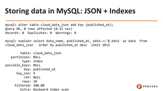 mysql> alter table cloud_data_json add key (published_at);
Query OK, 0 rows affected (0.31 sec)
Records: 0 Duplicates: 0 Warnings: 0
mysql> explain select data_name, published_at, data->>'$.data' as data from
cloud_data_json order by published_at desc limit 10G
table: cloud_data_json
partitions: NULL
type: index
possible_keys: NULL
key: published_at
key_len: 9
ref: NULL
rows: 10
filtered: 100.00
Extra: Backward index scan
 