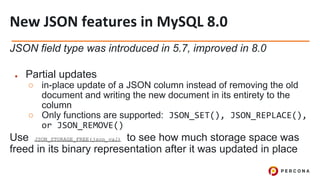 JSON field type was introduced in 5.7, improved in 8.0
● Partial updates
○ in-place update of a JSON column instead of removing the old
document and writing the new document in its entirety to the
column
○ Only functions are supported: JSON_SET(), JSON_REPLACE(),
or JSON_REMOVE()
Use JSON_STORAGE_FREE(json_val) to see how much storage space was
freed in its binary representation after it was updated in place
 
