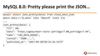 mysql> select json_pretty(data) from cloud_data_json
where data->>'$.data' like '%beer%' limit 1G
...
json_pretty(data): {
"ttl": 60,
"data": "FvGav,tagkey=beer-store spFridge=7.00,pvFridge=7.44",
"name": "LOG_DATA_DEBUG",
"coreid": "3600....",
"published_at": "2017-09-28T18:21:16.517Z"
}
 