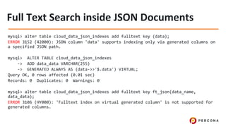 mysql> alter table cloud_data_json_indexes add fulltext key (data);
ERROR 3152 (42000): JSON column 'data' supports indexing only via generated columns on
a specified JSON path.
mysql> ALTER TABLE cloud_data_json_indexes
-> ADD data_data VARCHAR(255)
-> GENERATED ALWAYS AS (data->>'$.data') VIRTUAL;
Query OK, 0 rows affected (0.01 sec)
Records: 0 Duplicates: 0 Warnings: 0
mysql> alter table cloud_data_json_indexes add fulltext key ft_json(data_name,
data_data);
ERROR 3106 (HY000): 'Fulltext index on virtual generated column' is not supported for
generated columns.
 