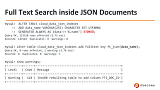 mysql> ALTER TABLE cloud_data_json_indexes
-> ADD data_name VARCHAR(255) CHARACTER SET UTF8MB4
-> GENERATED ALWAYS AS (data->>'$.name') STORED;
Query OK, 123518 rows affected (1.75 sec)
Records: 123518 Duplicates: 0 Warnings: 0
mysql> alter table cloud_data_json_indexes add fulltext key ft_json(data_name);
Query OK, 0 rows affected, 1 warning (3.78 sec)
Records: 0 Duplicates: 0 Warnings: 1
mysql> show warnings;
+---------+------+--------------------------------------------------+
| Level | Code | Message |
+---------+------+--------------------------------------------------+
| Warning | 124 | InnoDB rebuilding table to add column FTS_DOC_ID |
+---------+------+--------------------------------------------------+
 