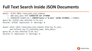 mysql> ALTER TABLE cloud_data_json_indexes
-> ADD data_data TEXT CHARACTER SET UTF8MB4
-> GENERATED ALWAYS AS ( CONVERT(data->>'$.data' USING UTF8MB4) ) STORED;
Query OK, 123518 rows affected (3.14 sec)
Records: 123518 Duplicates: 0 Warnings: 0
mysql> alter table cloud_data_json_indexes drop key ft_json,
add fulltext key ft_json(data_name, data_data);
Query OK, 0 rows affected (1.85 sec)
Records: 0 Duplicates: 0 Warnings: 0
 