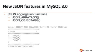 ● JSON aggregation functions
○ JSON_ARRAYAGG()
○ JSON_OBJECTAGG()
mysql> SELECT JSON_ARRAYAGG(`key`) AS `keys` FROM t1;
+--------------------------+
| keys |
+--------------------------+
| [ "key1",
"key2",
"key3" ]
|
+--------------------------+
1 row in set (0,00 sec)
 