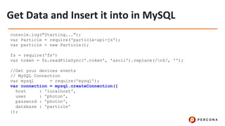 console.log("Starting...");
var Particle = require('particle-api-js');
var particle = new Particle();
fs = require('fs')
var token = fs.readFileSync('.token', 'ascii').replace(/n$/, '');
//Get your devices events
// MySQL Connection
var mysql = require('mysql');
var connection = mysql.createConnection({
host : 'localhost',
user : 'photon',
password : 'photon',
database : 'particle'
});
 