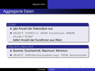 Aggregierte Daten



Aggregierte Daten


  COUNT
     gibt Anzahl der Datensätze aus
      SELECT COUNT(*) FROM KundInnen WHERE
      Stadt=’WIEN’
      liefert Anzahl der KundInnen aus Wien

  SUM,AVG,MAX,MIN
     Summe, Durchschnitt, Maximum, Minimum
      SELECT SUM(Rechnungsbetrag) FROM Rechnungen



                          K. Puschke    MySQL
 