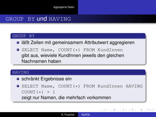 Aggregierte Daten



GROUP BY und HAVING

 GROUP BY
    läßt Zeilen mit gemeinsamem Attributwert aggregieren
     SELECT Name, COUNT(*) FROM KundInnen
     gibt aus, wieviele KundInnen jeweils den gleichen
     Nachnamen haben

 HAVING
    schränkt Ergebnisse ein
     SELECT Name, COUNT(*) FROM KundInnen HAVING
     COUNT(*) > 1
     zeigt nur Namen, die mehrfach vorkommen


                          K. Puschke    MySQL
 